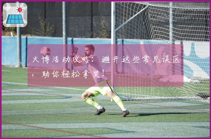 火博活动攻略：避开这些常见误区，助你轻松拿奖！