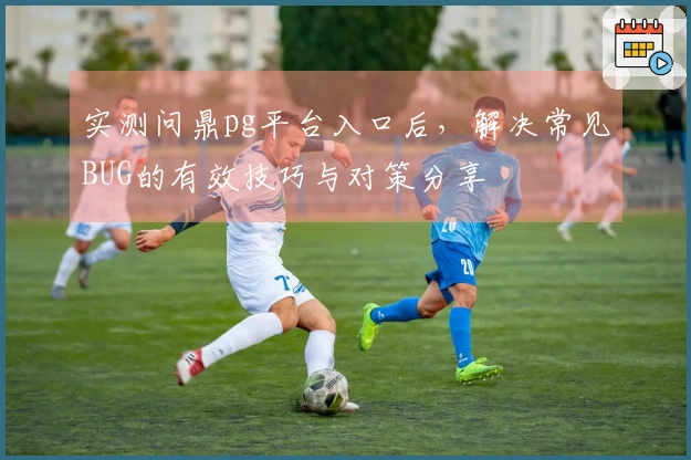 实测问鼎pg平台入口后，解决常见BUG的有效技巧与对策分享