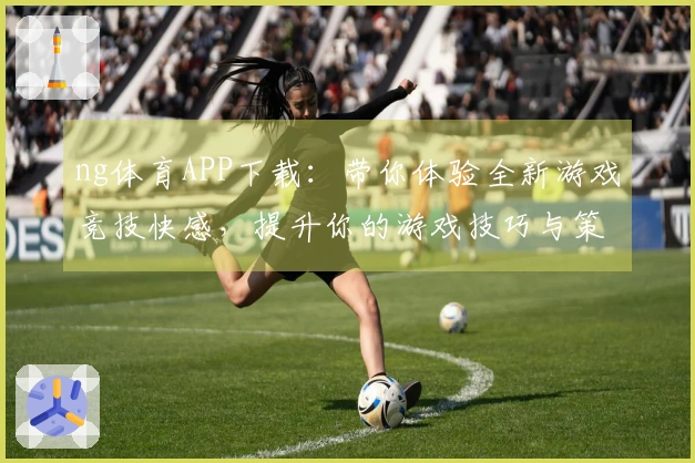 ng体育APP下载：带你体验全新游戏竞技快感，提升你的游戏技巧与策略！
