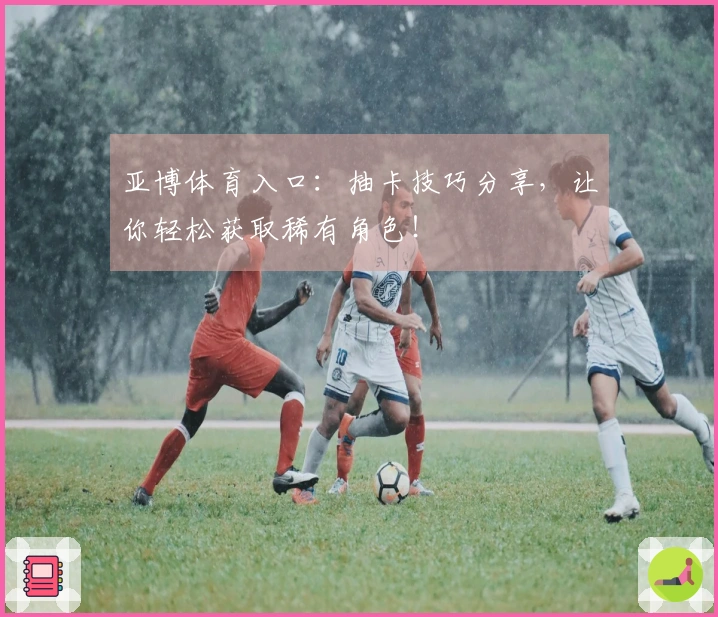 亚博体育入口：抽卡技巧分享，让你轻松获取稀有角色！