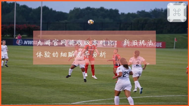 九游官网游戏版本对比：新旧玩法体验的细腻差异分析