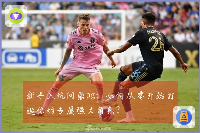 新手入坑问鼎pg：如何从零开始打造你的专属强力角色？