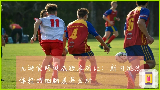 九游官网游戏版本对比：新旧玩法体验的细腻差异分析