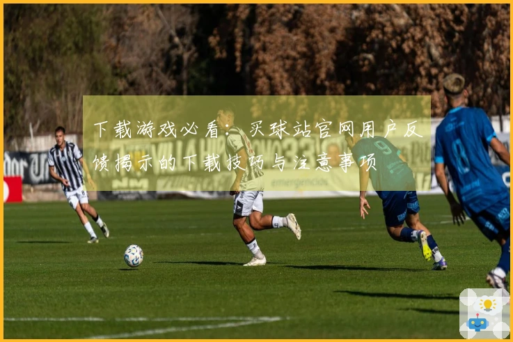 下载游戏必看：买球站官网用户反馈揭示的下载技巧与注意事项