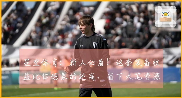 星空体育：新人必看！这套装备收益比你想象的还高，省下大笔资源养成少走弯路