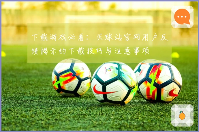 下载游戏必看：买球站官网用户反馈揭示的下载技巧与注意事项
