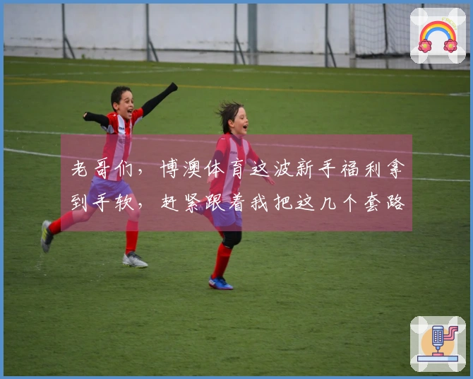 老哥们，博澳体育这波新手福利拿到手软，赶紧跟着我把这几个套路摸透了！